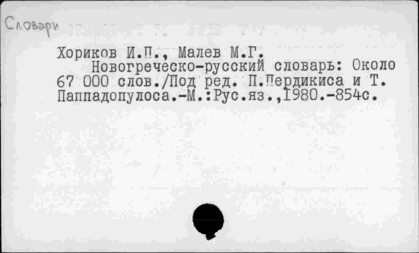 ﻿
Хориков И.П., Малев М.Г.
Новогреческо-русский словарь: Около 67 000 слов./Под ред. П.Пердикиса и Т. Паппадопулоса.-М.:Рус.яз.,1980.-854с.